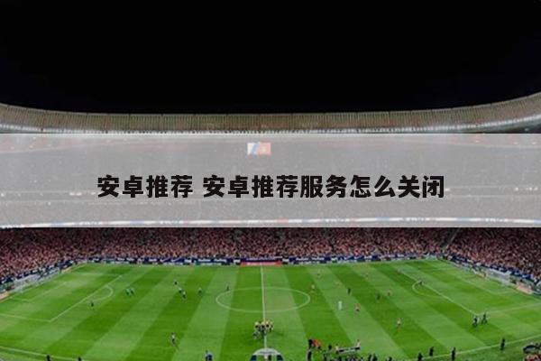 安卓推荐 安卓推荐服务怎么关闭