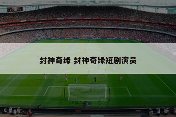 封神奇缘 封神奇缘短剧演员