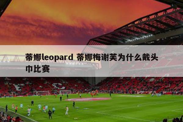 蒂娜leopard 蒂娜梅谢芙为什么戴头巾比赛