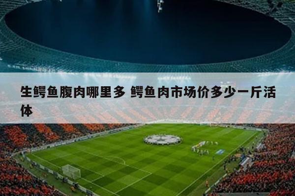 生鳄鱼腹肉哪里多 鳄鱼肉市场价多少一斤活体
