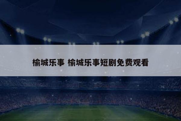 榆城乐事 榆城乐事短剧免费观看