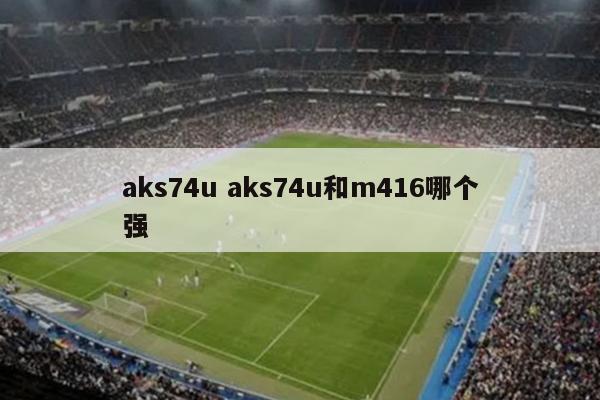 aks74u aks74u和m416哪个强